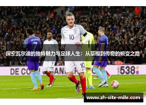 探索瓦尔迪的独特魅力与足球人生：从草根到传奇的蜕变之路