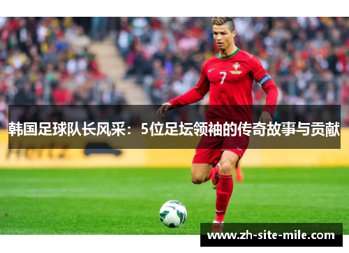 韩国足球队长风采：5位足坛领袖的传奇故事与贡献
