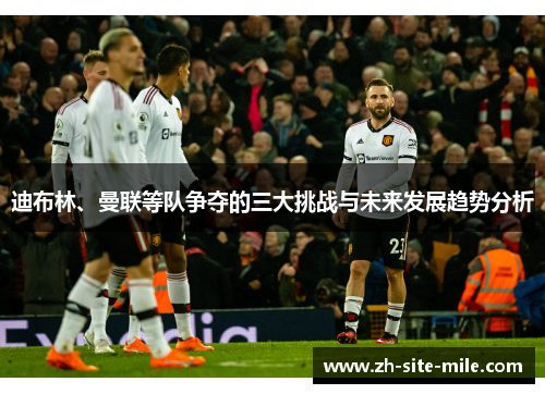 迪布林、曼联等队争夺的三大挑战与未来发展趋势分析