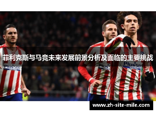 菲利克斯与马竞未来发展前景分析及面临的主要挑战