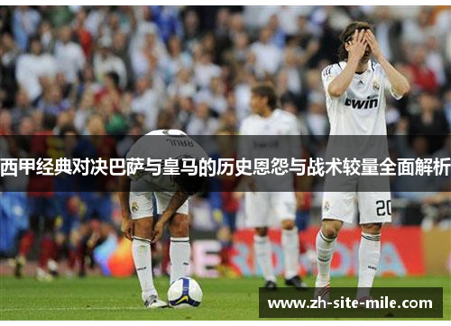 西甲经典对决巴萨与皇马的历史恩怨与战术较量全面解析