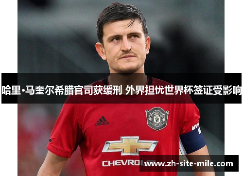 哈里·马奎尔希腊官司获缓刑 外界担忧世界杯签证受影响