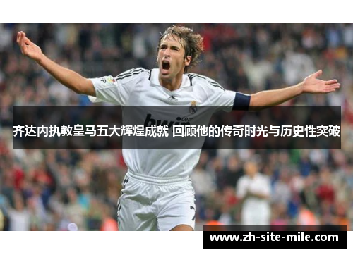 齐达内执教皇马五大辉煌成就 回顾他的传奇时光与历史性突破